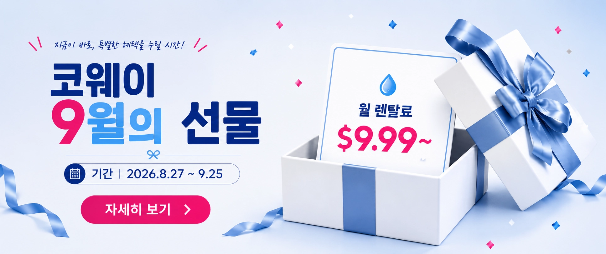 코웨이 9월 프로모션 | 해당 제품 6년 신규 렌탈 시, 3개월간 월 렌탈료 $9.99 : P-2201N, P-2211N, P-160AL, P-09CL, P-300, AP-1018F, AP-1125G. 6개월간 월 렌탈료 $9.99 : P-6320L.